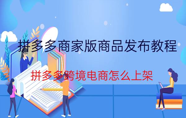 拼多多商家版商品发布教程 拼多多跨境电商怎么上架？